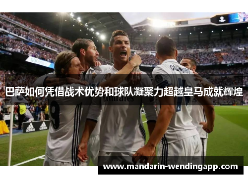 巴萨如何凭借战术优势和球队凝聚力超越皇马成就辉煌 巴萨如何凭借战术优势和球队凝聚力超越皇马成就辉煌