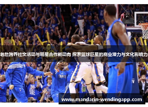 老詹跨界社交活动与明星合作新动向 探索篮球巨星的商业潜力与文化影响力