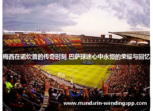 梅西在诺坎普的传奇时刻 巴萨球迷心中永恒的荣耀与回忆