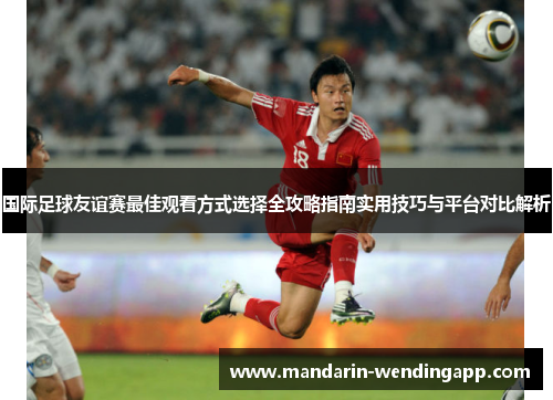 国际足球友谊赛最佳观看方式选择全攻略指南实用技巧与平台对比解析 国际足球友谊赛最佳观看方式选择全攻略指南实用技巧与平台对比解析