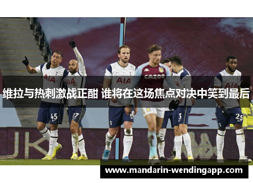 维拉与热刺激战正酣 谁将在这场焦点对决中笑到最后