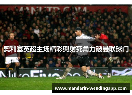 奥利塞英超主场精彩兜射死角力破曼联球门 奥利塞英超主场精彩兜射死角力破曼联球门